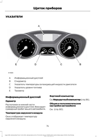 УКАЗАТЕЛИ
Информационный дисплейA
СпидометрB
Указатель температуры охлаждающей жидкости двигателяC
Указатель уровня топливаD
ТахометрE
Информационный дисплей
Одометр
Расположен в нижней части
информационногодисплея.Фиксирует
суммарныйпробегвашегоавтомобиля.
Температура наружного воздуха
Окно отображает температуру
наружного воздуха.
Бортовой компьютер
См.Маршрутныйкомпьютер(стр.86).
Общие и пользовательские
настройки автомобиля
См. (стр. 80).
74
Kuga (CBS) Vehicles Built From: 10-03-2014, Vehicles Built Up To: 07-09-2014, Russia, CG3616ruRUS ruRUS, Edition date: 07/2014, First Printing
Щиток приборов
http://ava-avto.ru/
 