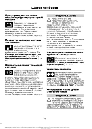 Предупреждающая лампа
низкогозарядааккумуляторной
батареи
Если этот сигнализатор
загорается во время
движения, это указывает на
неисправность. Выключите все
ненужное электрооборудование.
Незамедлительно проверьте
автомобильуавторизованногодилера.
Индикатор контроля мертвых
зон(при наличии)
Индикатор загорается, когда
система отключена, или в
комбинации с
информационным сообщением. См.
Система информации на участках
плохой обзорности (стр. 187). См.
Информационные сообщения (стр.
87).
Контрольная лампа тормозной
системы
Включается при включении
стояночного тормоза при
включенном зажигании.
Если эта предупреждающая лампа
включается во время движения,
убедитесьвтом,чтостояночныйтормоз
выключен. Если стояночный тормоз не
включен, эта лампа сигнализирует о
низкомуровнетормознойжидкостиили
неисправностях в тормозной системе.
Незамедлительно проверьте
автомобильуавторизованногодилера.
ПРЕДУПРЕЖДЕНИЕ
Когда включена эта
предупреждающая лампа,
вождение автомобиля
представляет опасность.
Эффективность работы тормозной
системы может быть значительно
снижена. Вам может потребоваться
больше времени для остановки
автомобиля. Незамедлительно
проверьте автомобиль у
авторизованного дилера. Длительная
езда с включенным стояночным
тормозом может вызвать
неисправность тормозной системы и
привести к серьезной травме.
Индикатор состояния системы
круиз-контроля(при наличии)
Индикатор загорается при
включении данной функции.
См.Использованиесистемы
круиз-контроля (стр. 172).
Указатель поворота
Включается при включении
лампы левого/правого
указателя поворота или
аварийной световой сигнализации.
Если индикаторы не выключаются или
мигаютчаще,проверьте,неперегорела
ли лампа. См. Замена ламп (стр. 233).
Контрольная лампа уровня
моторного масла
ПРЕДУПРЕЖДЕНИЕ
Не продолжайте поездку, если
этот индикатор горит, несмотря
на то что уровень соответствует
норме. Незамедлительно проверьте
автомобильуавторизованногодилера.
76
Kuga (CBS) Vehicles Built From: 10-03-2014, Vehicles Built Up To: 07-09-2014, Russia, CG3616ruRUS ruRUS, Edition date: 07/2014, First Printing
Щиток приборов
http://ava-avto.ru/
 