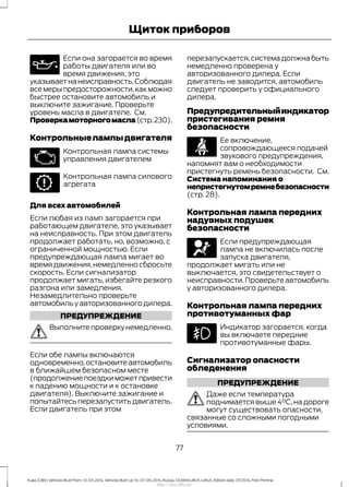 Если она загорается во время
работы двигателя или во
время движения, это
указываетнанеисправность.Соблюдая
всемерыпредосторожности,какможно
быстрее остановите автомобиль и
выключите зажигание. Проверьте
уровень масла в двигателе. См.
Проверкамоторногомасла(стр.230).
Контрольныелампыдвигателя
Контрольная лампа системы
управления двигателем
Контрольная лампа силового
агрегата
Для всех автомобилей
Если любая из ламп загорается при
работающем двигателе, это указывает
на неисправность. При этом двигатель
продолжает работать, но, возможно, с
ограниченной мощностью. Если
предупреждающая лампа мигает во
время движения,немедленно сбросьте
скорость. Если сигнализатор
продолжает мигать, избегайте резкого
разгона или замедления.
Незамедлительно проверьте
автомобильуавторизованногодилера.
ПРЕДУПРЕЖДЕНИЕ
Выполните проверку немедленно.
Если обе лампы включаются
одновременно,остановите автомобиль
в ближайшем безопасном месте
(продолжениепоездкиможетпривести
к падению мощности и к остановке
двигателя). Выключите зажигание и
попытайтесь перезапустить двигатель.
Если двигатель при этом
перезапускается,система должна быть
немедленно проверена у
авторизованного дилера. Если
двигатель не заводится, автомобиль
следует проверить у официального
дилера.
Предупредительныйиндикатор
пристегивания ремня
безопасности
Ее включение,
сопровождающееся подачей
звукового предупреждения,
напомнят вам о необходимости
пристегнуть ремень безопасности. См.
Система напоминания о
непристегнутомремнебезопасности
(стр. 28).
Контрольная лампа передних
надувных подушек
безопасности
Если предупреждающая
лампа не включилась после
запуска двигателя,
продолжает мигать или не
выключается, это свидетельствует о
неисправности.Проверьте автомобиль
у авторизованного дилера.
Контрольная лампа передних
противотуманных фар
Индикатор загорается, когда
вы включаете передние
противотуманные фары.
Сигнализатор опасности
обледенения
ПРЕДУПРЕЖДЕНИЕ
Даже если температура
поднимается выше 4°C,на дороге
могут существовать опасности,
связанные со сложными погодными
условиями.
77
Kuga (CBS) Vehicles Built From: 10-03-2014, Vehicles Built Up To: 07-09-2014, Russia, CG3616ruRUS ruRUS, Edition date: 07/2014, First Printing
Щиток приборов
http://ava-avto.ru/
 