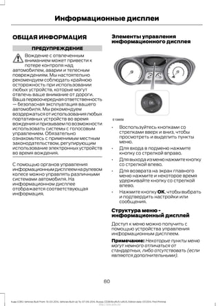 ОБЩАЯ ИНФОРМАЦИЯ
ПРЕДУПРЕЖДЕНИЕ
Вождение с отвлеченным
вниманием может привести к
потере контроля над
автомобилем, аварии и телесным
повреждениям. Мы настоятельно
рекомендуем соблюдать крайнюю
осторожность при использовании
любых устройств, которые могут
отвлечь ваше внимание от дороги.
Вашапервоочереднаяответственность
— безопасная эксплуатация вашего
автомобиля. Мы рекомендуем
воздержатьсяотиспользованиялюбых
портативных устройств во время
вожденияипризываемповозможности
использовать системы с голосовым
управлением. Обязательно
ознакомьтесь с применимым местным
законодательством, регулирующим
использование электронных устройств
во время вождения.
C помощью органов управления
информационнымдисплеемнарулевом
колесе можно управлять различными
системами автомобиля. На
информационном дисплее
отображается соответствующая
информация.
Элементы управления
информационного дисплея
• Воспользуйтесь кнопками со
стрелками вверх и вниз, чтобы
просмотреть и выделить пункты
меню.
• Для входа в подменю нажмите
кнопку со стрелкой вправо.
• Длявыходаизменюнажмитекнопку
со стрелкой влево.
• Для возврата на экран главного
меню нажмите и некоторое время
удерживайте кнопку со стрелкой
влево.
• Нажмите кнопку ОК, чтобы выбрать
и подтвердить настройки или
сообщения.
Структура меню -
информационный дисплей
Доступ к меню можно получить с
помощью устройства управления
информационным дисплеем.
Примечание: Некоторые пункты меню
могут немного отличаться от
стандартных, либо отсутствовать (если
являются дополнительными).
80
Kuga (CBS) Vehicles Built From: 10-03-2014, Vehicles Built Up To: 07-09-2014, Russia, CG3616ruRUS ruRUS, Edition date: 07/2014, First Printing
Информационные дисплеи
http://ava-avto.ru/
 