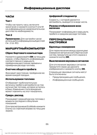 ЧАСЫ
Тип 1
Чтобы настроить часы, включите
зажигание и нажмите кнопки H или M
на информационно-развлекательном
дисплее по необходимости.
Тип 2
Примечание: Для настройки часов
используйте информационный дисплей.
См. (стр. 80).
МАРШРУТНЫЙКОМПЬЮТЕР
Сброс бортового компьютера
НажмитеиудерживайтеOKнатекущем
экране, чтобы сбросить информацию
соответственно о маршруте,
пройденном расстоянии, времени и
примерном расходе топлива.
Счетчик общего пробега
Фиксирует расстояние, пройденное во
время каждой поездки.
Используемое топливо
Отображает приблизительную
величину пробега автомобиля на том
количестве топлива, которое осталось
в баке. Изменение стиля вождения
может повлиять на этот показатель.
Средн. расход
Показывает средний расход топлива с
момента последнего обнуления
показаний.
ДляпросмотраменюEcoModeнажмите
кнопку со стрелкой вправо на текущем
экране.
Цифровой спидометр
Скорость, с которой движется
автомобиль, выводится в виде числа.
Режим отображения всех
величин
Показывает информацию о маршруте,
пробеге и среднем расходе топлива.
ПЕРСОНАЛЬНЫЕ
НАСТРОЙКИ
Единицы измерения
Для переключения между единицами
измерения метрической и британской
систем, прокрутите до этого экрана и
нажмите кнопку OK.
Выключениязвуковыхсигналов
Для отключения звуковых сигналов
прокрутите экран до данного
изображения и нажмите кнопку OK.
Следующие звуковые сигналы могут
быть отключены:
• Предупреждающие сообщения.
• Информационные сообщения.
86
Kuga (CBS) Vehicles Built From: 10-03-2014, Vehicles Built Up To: 07-09-2014, Russia, CG3616ruRUS ruRUS, Edition date: 07/2014, First Printing
Информационные дисплеи
http://ava-avto.ru/
 