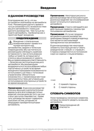 О ДАННОМ РУКОВОДСТВЕ
Благодарим вас за то, что вы
остановили свой выбор на автомобиле
Ford. Рекомендуем уделить время и
лучше ознакомиться с возможностями
вашего автомобиля с помощью
данного руководства. Чем лучше вы
знаете автомобиль, тем безопаснее и
приятнее будет вождение.
ПРЕДУПРЕЖДЕНИЕ
Вождение с отвлеченным
вниманием может привести к
потере контроля над
автомобилем, аварии и телесным
повреждениям. Мы настоятельно
рекомендуем соблюдать крайнюю
осторожность при использовании
любых устройств, которые могут
отвлечь ваше внимание от дороги.
Вашапервоочереднаяответственность
— безопасная эксплуатация вашего
автомобиля. Мы рекомендуем
воздержатьсяотиспользованиялюбых
портативных устройств во время
вожденияипризываемповозможности
использовать системы с голосовым
управлением. Обязательно
ознакомьтесь с применимым местным
законодательством, регулирующим
использование электронных устройств
во время вождения.
Примечание: В данном руководстве
описаны функции и дополнительные
варианты для всего ряда доступных
моделей, иногда даже до того, как они
станут доступны повсеместно. Кроме
того, руководство может содержать
описание систем, которыми не
оборудован приобретенный вами
автомобиль.
Примечание: Некоторые рисунки в
данном руководстве используются для
различныхмоделей,такчтоизображение
может отличаться от реального
автомобиля.
Примечание: Строго соблюдайте все
действующие правила и законы при
пользовании автомобилем.
Примечание: В случае продажи
автомобиля данное руководство
необходимопередатьновомувладельцу.
Оно является неотъемлемой
принадлежностью автомобиля.
В данном руководстве некоторые
элементы конструкции могут иметь
определение «левый» и «правый».
Сторона определяется из положения
сидя на сиденье «лицом вперед».
С правой стороны.A
С левой стороны.B
СЛОВАРЬ СИМВОЛОВ
Ниже приведены несколько символов,
которые вы можете увидеть на вашем
автомобиле.
Предупреждение об
опасности
7
Kuga (CBS) Vehicles Built From: 10-03-2014, Vehicles Built Up To: 07-09-2014, Russia, CG3616ruRUS ruRUS, Edition date: 07/2014, First Printing
Введение
http://ava-avto.ru/
 