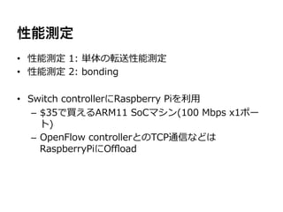 性能測定
•  性能測定  1:  単体の転送性能測定
•  性能測定  2:  bonding

•  Switch  controllerにRaspberry  Piを利利⽤用
    –  $35で買えるARM11  SoCマシン(100  Mbps  x1ポー
       ト)
    –  OpenFlow  controllerとのTCP通信などは
       RaspberryPiにOﬄoad
 