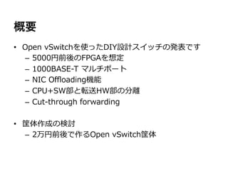 概要
•  Open  vSwitchを使ったDIY設計スイッチの発表です
   –  5000円前後のFPGAを想定
   –  1000BASE-‐‑‒T  マルチポート
   –  NIC  Oﬄoading機能
   –  CPU+SW部と転送HW部の分離離
   –  Cut-‐‑‒through  forwarding

•  筐体作成の検討
   –  2万円前後で作るOpen  vSwitch筐体
 