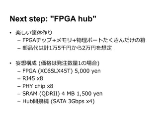 Next step: "FPGA hub"
•  楽しい筐体作り
   –  FPGAチップ+メモリ+物理理ポートたくさんだけの箱
   –  部品代は計1万5千円から2万円を想定

•  妄想構成  (価格は発注数量量1の場合)
   –  FPGA  (XC6SLX45T)  5,000  yen
   –  RJ45  x8
   –  PHY  chip  x8
   –  SRAM  (QDRII)  4  MB  1,500  yen
   –  Hub間接続  (SATA  3Gbps  x4)
 