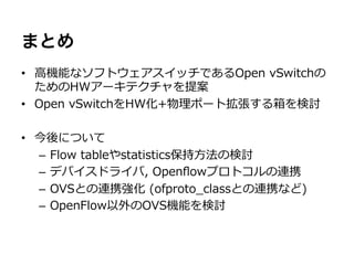 まとめ
•  ⾼高機能なソフトウェアスイッチであるOpen  vSwitchの
   ためのHWアーキテクチャを提案
•  Open  vSwitchをHW化+物理理ポート拡張する箱を検討

•  今後について
   –  Flow  tableやstatistics保持⽅方法の検討
   –  デバイスドライバ,  Openﬂowプロトコルの連携
   –  OVSとの連携強化  (ofproto_̲classとの連携など)
   –  OpenFlow以外のOVS機能を検討
 