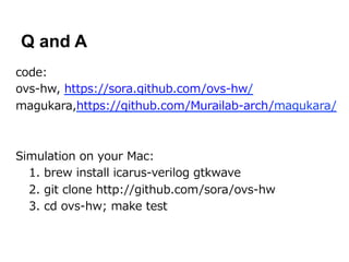 Q and A
code:
ovs-‐‑‒hw,  https://sora.github.com/ovs-‐‑‒hw/
magukara,https://github.com/Murailab-‐‑‒arch/magukara/



Simulation  on  your  Mac:
  1.  brew  install  icarus-‐‑‒verilog  gtkwave
  2.  git  clone  http://github.com/sora/ovs-‐‑‒hw
  3.  cd  ovs-‐‑‒hw;  make  test
 