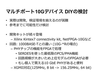 マルチポート10Gデバイス DIYの検討
•  実際は開発，検証環境を揃えるのが困難
•  参考までに可能性だけ検討

•  開発キットが続々登場
   –  Xilinx  Kintex7  connectivity  kit,  NetFPGA-‐‑‒10Gなど
•  回路路:  1000BASE-‐‑‒Tとの違い  (10G-‐‑‒*Rの場合)
   –  PHYチップの機能をFPGAで処理理
       •  SERDESを使った最低限のPCS/PMA機能
       •  回路路規模が⼤大きいため上位モデルのFPGAが必要
       •  もし個⼈人で買える10  GbE  PHYがあると便便利利
   –  XGMII対応(125MHz,  8  bit  -‐‑‒>  156.25MHz,  64  bit)
 