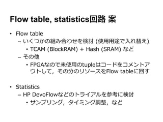 Flow table, statistics回路 案
•  Flow  table
    –  いくつかの組み合わせを検討  (使⽤用⽤用途で⼊入れ替え)
        •  TCAM  (BlockRAM)  +  Hash  (SRAM)  など
    –  その他
        •  FPGAなので未使⽤用のtupleはコードをコメントア
           ウトして，その分のリソースをFlow  tableに回す

•  Statistics
    –  HP  DevoFlowなどのトライアルを参考に検討
        •  サンプリング，タイミング調整，など
 