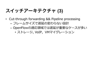 スイッチアーキテクチャ (3)
•  Cut-‐‑‒through  forwarding  &&  Pipeline  processing
    –  フレームサイズで遅延の変わらない設計
    –  OpenFlowの適応領領域では遅延が重要なケースが多い
        •  ストレージ,  VoIP，VMマイグレーション
 
