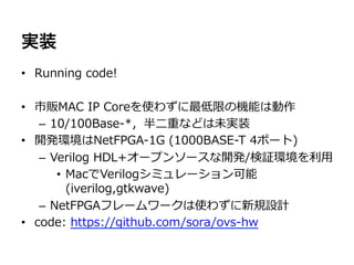 実装
•  Running  code!

•  市販MAC  IP  Coreを使わずに最低限の機能は動作
    –  10/100Base-‐‑‒*，半⼆二重などは未実装
•  開発環境はNetFPGA-‐‑‒1G  (1000BASE-‐‑‒T  4ポート)
    –  Verilog  HDL+オープンソースな開発/検証環境を利利⽤用
        •  MacでVerilogシミュレーション可能  
           (iverilog,gtkwave)
    –  NetFPGAフレームワークは使わずに新規設計
•  code:  https://github.com/sora/ovs-‐‑‒hw
 