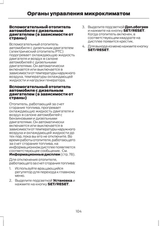 Органы управления микроклиматом 
Вспомогательный отопитель 
автомобиля с дизельным 
двигателем (в зависимости от 
страны) 
Вспомогательный отопитель 
автомобиля с дизельным двигателем 
(электрический отопитель PTC) 
подогревает охлаждающую жидкость 
двигателя и воздух в салоне 
автомобилей с дизельными 
двигателями. Он автоматически 
включается или выключается в 
зависимости от температуры наружного 
воздуха, температуры охлаждающей 
жидкости и нагрузки генератора. 
Вспомогательный отопитель 
автомобиля с дизельным 
двигателем (в зависимости от 
страны) 
Отопитель, работающий за счет 
сгорания топлива, прогревает 
охлаждающую жидкость двигателя и 
воздух в салоне автомобилей с 
бензиновыми и дизельными 
двигателями. Он автоматически 
включается или выключается в 
зависимости от температуры наружного 
воздуха и охлаждающей жидкости до 
тех пор, пока вы его не отключите. Во 
время работы отопителя, работающего 
за счет сгорания топлива, на 
информационном дисплее появляется 
соответствующее сообщение. См. 
Информационные дисплеи (стр. 78). 
Для отключения отопителя, 
работающего за счет сгорания топлива: 
1. Используйте вращающийся 
регулятор для перехода к главному 
меню. 
2. Выделите подсветкой Установка и 
нажмите на кнопку SET/RESET. 
3. Выделите подсветкой Доп.обогрев 
и нажмите на кнопку SET/RESET. 
Когда отопитель включен, в 
соответствующем квадрате на 
дисплее появится крестик. 
4. Для выхода из меню нажмите кнопку 
SET/RESET. 
104 
 