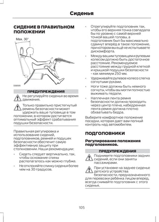 Сиденья 
СИДЕНИЕ В ПРАВИЛЬНОМ 
ПОЛОЖЕНИИ 
E68595 
ПРЕДУПРЕЖДЕНИЯ 
Не регулируйте сиденья во время 
движения. 
Только правильно пристегнутый 
ремень безопасности может 
удержать ваше туловище в том 
положении, в котором достигается 
оптимальный эффект срабатывания 
подушки безопасности. 
Правильная регулировка и 
использование сидений, 
подголовников, ремней и подушек 
безопасности обеспечит самую 
эффективную защиту при 
столкновении. Наши рекомендации: 
• Сидеть следует вертикально, так, 
чтобы основание спины 
располагалось как можно глубже. 
• Не отклоняйте спинку сиденья более 
чем на 30 градусов. 
• Отрегулируйте подголовник так, 
чтобы его верхняя точка совпадала 
бы по уровню с самой верхней 
точкой вашей головы, а 
подголовник был бы максимально 
сдвинут вперёд в такое положение, 
при котором вы ещё не испытываете 
дискомфорта. 
• Между вашим туловищем и рулевым 
колесом должно быть достаточное 
расстояние. Рекомендуемое 
расстояние между грудной клеткой 
и крышкой подушки безопасности 
- как минимум 250 мм. 
• Удерживайте рулевое колесо слегка 
согнутыми руками. 
• Ноги тоже должны быть немного 
согнуты, чтобы вы могли полностью 
выжимать педали. 
• Наплечная лента ремня 
безопасности должна проходить 
через центр плеча, набедренная 
лента ремня должна плотно 
обхватывать бедра. 
Выберите комфортное положение 
посадки, которая дает вам полный 
контроль над автомобилем. 
ПОДГОЛОВНИКИ 
Регулирование положения 
подголовников. 
ПРЕДУПРЕЖДЕНИЯ 
Поднимите подголовники задних 
сидений, если они заняты 
пассажирами. 
При установке на заднее сиденье 
детского устройства 
безопасности, предназначенного 
для перевозки ребёнка лицом вперед, 
всегда снимайте подголовник с этого 
сиденья. 
105 
 