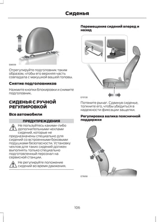 Сиденья 
E66539 
Отрегулируйте подголовник таким 
образом, чтобы его верхняя часть 
совпадала с макушкой вашей головы. 
Снятие подголовников 
Нажмите кнопки блокировки и снимите 
подголовник. 
СИДЕНЬЯ С РУЧНОЙ 
РЕГУЛИРОВКОЙ 
Все автомобили 
ПРЕДУПРЕЖДЕНИЯ 
Не пользуйтесь какими-либо 
дополнительными чехлами 
сидений, которые не 
предназначены специально для 
сидений со встроенными боковыми 
подушками безопасности. Установку 
чехлов для таких сидений должен 
выполнять только специально 
подготовленный персонал на 
сервисной станции. 
Не регулируйте положение 
сидений во время движения. 
Перемещение сидений вперед и 
назад 
E70728 
Потяните рычаг. Сдвинув сиденье, 
толкните его, чтобы убедиться в 
надежности фиксации защелки. 
Регулировка валика поясничной 
поддержки 
E78058 
106 
 