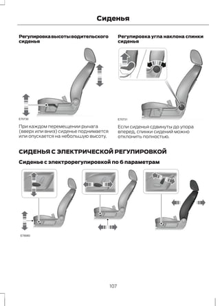Сиденья 
Регулировка высоты водительского 
сиденья 
E70730 
При каждом перемещении рычага 
(вверх или вниз) сиденье поднимается 
или опускается на небольшую высоту. 
Регулировка угла наклона спинки 
сиденья 
E70731 
Если сиденья сдвинуты до упора 
вперед, спинки сидений можно 
отклонить полностью. 
СИДЕНЬЯ С ЭЛЕКТРИЧЕСКОЙ РЕГУЛИРОВКОЙ 
Сиденье с электрорегулировкой по 6 параметрам 
E78060 
107 
 