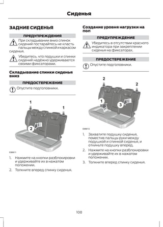 ЗАДНИЕ СИДЕНЬЯ 
ПРЕДУПРЕЖДЕНИЯ 
Сиденья 
При складывании вниз спинок 
сидений постарайтесь не класть 
пальцы между спинкой и каркасом 
сиденья. 
Убедитесь, что подушки и спинки 
сидений надёжно удерживаются 
своими фиксаторами. 
Складывание спинки сиденья 
вниз 
ПРЕДОСТЕРЕЖЕНИЕ 
Опустите подголовники. 
1 
2 
1 
E86611 
1. Нажмите на кнопки разблокировки 
и удерживайте их в нажатом 
положении. 
2. Толкните вперед спинку сиденья. 
Создание уровня нагрузки на 
пол 
ПРЕДУПРЕЖДЕНИЕ 
Убедитесь в отсутствии красного 
индикатора при закреплении 
сиденья на фиксаторах. 
ПРЕДОСТЕРЕЖЕНИЕ 
Опустите подголовники. 
2 
1 
3 
2 
E86612 
1. Захватите подушку сиденья, 
поместив пальцы руки между 
подушкой и спинкой сиденья, и 
откиньте подушку вперед. 
2. Нажмите на кнопки разблокировки 
и удерживайте их в нажатом 
положении. 
3. Толкните вперед спинку сиденья. 
108 
 