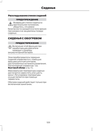 Сиденья 
Раскладывание спинок сидений 
ПРЕДУПРЕЖДЕНИЕ 
Возвращая спинки сиденья в 
вертикальное положение, 
убедитесь, что ремни 
безопасности находятся в поле зрения 
пассажира и не защемлены позади 
сиденья. 
СИДЕНЬЯ С ОБОГРЕВОМ 
ПРЕДОСТЕРЕЖЕНИЕ 
Включение этой функции при 
неработающем двигателе 
приводит к разряду 
аккумуляторной батареи. 
Электрообогреватели передних 
сидений управляются с помощью 
вращающихся регуляторов, 
расположенных на панели управления. 
Расположение элементов: См. 
Быстрый обзор (стр. 11). 
Максимальная температура сиденья 
достигается через пять или шесть 
минут. Регулировка температуры 
осуществляется при помощи 
термостата. 
Обогрев сидений действует только при 
включенном зажигании. 
109 
 