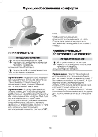 E72630 
Функции обеспечения комфорта 
ПРИКУРИВАТЕЛЬ 
ПРЕДОСТЕРЕЖЕНИЯ 
Использование розеток при 
неработающем двигателе может 
привести к разряду 
аккумуляторной батареи. 
Не удерживайте прикуриватель в 
нажатом положении. 
Примечание: Чтобы воспользоваться 
прикуривателем, включите зажигание. 
Также вы можете пользоваться 
прикуривателем в течение 30 минут 
после выключения зажигания. 
Примечание: Розетку также можно 
использовать для питания приборов, 
рассчитанных на напряжение питания 12 
В и номинальный ток не более 15 А. Для 
подключения электроприборов 
используйте только рекомендованные 
соединительные элементы из числа 
фирменных аксессуаров компании Ford 
или элементы, пригодные для 
подключения штекеров стандарта SAE. 
E72972 
Чтобы воспользоваться 
прикуривателем, нажмите на него. 
Подождите, пока прикуриватель 
автоматически выдвинется из своего 
гнезда. 
ДОПОЛНИТЕЛЬНЫЕ 
ЭЛЕКТРИЧЕСКИЕ РОЗЕТКИ 
ПРЕДОСТЕРЕЖЕНИЕ 
Использование розеток при 
неработающем двигателе может 
привести к разряду 
аккумуляторной батареи. 
Примечание: Розетку также можно 
использовать для питания приборов, 
рассчитанных на напряжение питания 12 
В и номинальный ток не более 10 А. Для 
подключения электроприборов 
используйте только рекомендованные 
соединительные элементы из 
ассортимента фирменных аксессуаров 
компании Ford или элементы, пригодные 
для подключения штекеров стандарта 
SAE. 
E78056 
111 
 