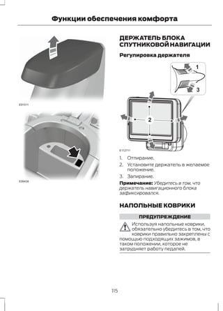 E91511 
E99438 
Функции обеспечения комфорта 
ДЕРЖАТЕЛЬ БЛОКА 
СПУТНИКОВОЙ НАВИГАЦИИ 
Регулировка держателя 
E112711 
1 
3 
2 
1. Отпирание. 
2. Установите держатель в желаемое 
положение. 
3. Запирание. 
Примечание: Убедитесь в том, что 
держатель навигационного блока 
зафиксировался. 
НАПОЛЬНЫЕ КОВРИКИ 
ПРЕДУПРЕЖДЕНИЕ 
Используя напольные коврики, 
обязательно убедитесь в том, что 
коврики правильно закреплены с 
помощью подходящих зажимов, в 
таком положении, которое не 
затрудняет работу педалей. 
115 
 