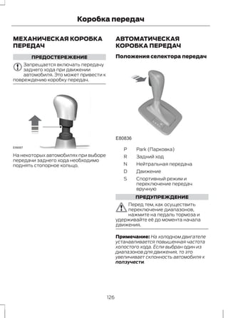 Коробка передач 
МЕХАНИЧЕСКАЯ КОРОБКА 
ПЕРЕДАЧ 
ПРЕДОСТЕРЕЖЕНИЕ 
Запрещается включать передачу 
заднего хода при движении 
автомобиля. Это может привести к 
повреждению коробку передач. 
E99067 
На некоторых автомобилях при выборе 
передачи заднего хода необходимо 
поднять стопорное кольцо. 
АВТОМАТИЧЕСКАЯ 
КОРОБКА ПЕРЕДАЧ 
Положения селектора передач 
E80836 
S 
P Park (Парковка) 
R Задний ход 
N Нейтральная передача 
D Движение 
Спортивный режим и 
переключение передач 
вручную 
S 
ПРЕДУПРЕЖДЕНИЕ 
Перед тем, как осуществить 
переключение диапазонов, 
нажмите на педаль тормоза и 
удерживайте её до момента начала 
движения. 
Примечание: На холодном двигателе 
устанавливается повышенная частота 
холостого хода. Если выбран один из 
диапазонов для движения, то это 
увеличивает склонность автомобиля к 
ползучести. 
126 
 