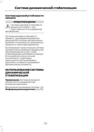 Система динамической стабилизации 
Система курсовой устойчивости 
прицепа 
ПРЕДУПРЕЖДЕНИЕ 
Система курсовой устойчивости 
прицепа не снимает с вас 
ответственности за управление 
автомобилем. 
Система курсовой устойчивости 
прицепа - это модернизированная 
функция ESP, которая автоматически 
выявляет отклонение установленного 
прицепа от траектории движения. 
Если возникает такая ситуация, система 
автоматически применяет раздельное 
притормаживание колес, чтобы 
стабилизировать автомобиль и прицеп. 
Если выявлено очень сильное 
отклонение от траектории, 
уменьшается крутящий момент 
двигателя, и скорость автомобиля 
автоматически снижается. 
ИСПОЛЬЗОВАНИЕ СИСТЕМЫ 
ДИНАМИЧЕСКОЙ 
СТАБИЛИЗАЦИИ 
Примечание: Система включается 
автоматически каждый раз при 
включении зажигания. 
Выключение и включение системы. См. 
Информационные дисплеи (стр. 78). 
132 
 