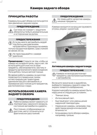 Камера заднего обзора 
ПРИНЦИПЫ РАБОТЫ 
Камера улучшает обзор и используется 
при движении задним ходом. 
ПРЕДУПРЕЖДЕНИЕ 
Система не снимает с водителя 
обязательств быть внимательным 
и осторожным за рулем. 
ПРЕДОСТЕРЕЖЕНИЯ 
Если вы моете автомобиль водой 
под большим давлением, 
направляйте струю воды на камеру 
только на короткое время, с расстояния 
не менее 20 см. 
Не прикладывайте к камере 
давление. 
Примечание: Следите за тем, чтобы на 
камеру не попадали грязь, лед и снег. Не 
используйте для очистки острые 
предметы, обезжириватели, мастику и 
продукты органического происхождения. 
Пользуйтесь только мягкой тканью. 
Во время работы камеры на дисплее 
появляются справочные линии, 
иллюстрирующие траекторию 
движения вашего автомобиля, и 
примерное расстояние для предметов, 
расположенных сзади. 
ИСПОЛЬЗОВАНИЕ КАМЕРА 
ЗАДНЕГО ОБЗОРА 
ПРЕДУПРЕЖДЕНИЯ 
Работа камеры может зависеть от 
температуры наружного воздуха, 
состояния автомобиля и дороги. 
Расстояния, отображаемые на 
дисплее, могут отличаться от 
фактических расстояний. 
ПРЕДУПРЕЖДЕНИЯ 
Не помещайте напротив камеры 
никакие предметы. 
Камера находится на крышке грузового 
отсека, рядом с рукояткой. 
E99105 
Активация камеры заднего вида 
ПРЕДОСТЕРЕЖЕНИЕ 
Камера не всегда распознает 
предметы, расположенные близко 
к автомобилю. 
Включите зажигание и аудиоблок, 
выберите передачу заднего хода. На 
экране появится изображение. 
Корректная работа камеры может быть 
нарушена в следующих условиях: 
• Темные зоны. 
• Интенсивный свет. 
• Быстрый рост или уменьшение 
наружной температуры. 
• Намокание камеры, например, под 
действием дождя или высокой 
влажности. 
• Блокировка поля обзора камеры, 
например, грязью. 
135 
 