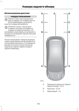 Камера заднего обзора 
Использование дисплея 
ПРЕДОСТЕРЕЖЕНИЯ 
Препятствия, расположенные 
выше камеры, не отображаются. 
Если необходимо, осмотрите 
участок позади автомобиля. 
Отметки служат только для 
справки; они рассчитываются, 
исходя из предположения, что 
автомобиль максимально загружен и 
находится на ровной горизонтальной 
поверхности. 
Линии показывают предполагаемую 
траекторию движения автомобиля (с 
учетом действующего угла поворота 
рулевого колеса) и расстояние до 
наружных зеркал заднего вида и 
заднего бампера. 
D E 
C 
B 
A 
E99458 
D 
C 
B 
A 
A 
B Красный - 0,3 м 
C Оранжевый - 1 м 
Зазор для наружных зеркал 
заднего вида - 0,1 м 
136 
 
