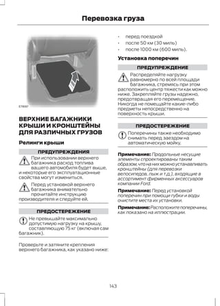 E78097 
Перевозка груза 
ВЕРХНИЕ БАГАЖНИКИ 
КРЫШИ И КРОНШТЕЙНЫ 
ДЛЯ РАЗЛИЧНЫХ ГРУЗОВ 
Релинги крыши 
ПРЕДУПРЕЖДЕНИЯ 
При использовании верхнего 
багажника расход топлива 
вашего автомобиля будет выше, 
и некоторые его эксплуатационные 
свойства могут измениться. 
Перед установкой верхнего 
багажника внимательно 
прочитайте инструкцию 
производителя и следуйте ей. 
ПРЕДОСТЕРЕЖЕНИЕ 
Не превышайте максимально 
допустимую нагрузку на крышу, 
составляющую 75 кг (включая сам 
багажник). 
Проверьте и затяните крепления 
верхнего багажника, как указано ниже: 
• перед поездкой 
• после 50 км (30 миль) 
• после 1000 км (600 миль). 
Установка поперечин 
ПРЕДУПРЕЖДЕНИЕ 
Распределяйте нагрузку 
равномерно по всей площади 
багажника, стремясь при этом 
расположить центр тяжести как можно 
ниже. Закрепляйте грузы надежно, 
предотвращая его перемещение. 
Никогда не помещайте какие-либо 
предметы непосредственно на 
поверхность крыши. 
ПРЕДОСТЕРЕЖЕНИЕ 
Поперечины также необходимо 
снимать перед заездом на 
автоматическую мойку. 
Примечание: Продольные несущие 
элементы спроектированы таким 
образом, что на них можно устанавливать 
кронштейны (для перевозки 
велосипедов, лыж и т.д.), входящие в 
ассортимент фирменных аксессуаров 
компании Ford. 
Примечание: Перед установкой 
поперечин при помощи губки и воды 
очистите места их установки. 
Примечание:Расположите поперечины, 
как показано на иллюстрации. 
143 
 