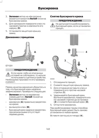 Буксировка 
3. Зеленая метка на нём должна 
оказаться напротив белой точки на 
буксирном крюке. 
4. Для запирания поверните ключ по 
часовой стрелке и извлеките его 
наружу (3). 
5. Установите защитную крышку 
замка. 
Движение с прицепом 
E71331 
A 
B 
ПРЕДУПРЕЖДЕНИЕ 
Если какое-либо из описанных 
условий не соблюдено, то нельзя 
использовать сцепное устройство. 
Необходимо произвести его проверку 
и ремонт. 
Перед началом движения убедитесь в 
том, что буксирный крюк надёжно 
зафиксирован. Проверьте следующее: 
• Зеленая метка на маховичке 
совмещается с белой точкой на 
буксирном крюке. 
• маховичок (A) правильно закреплен 
на крюке. 
• вы вынули ключ (B). 
• буксирный крюк надежно закреплен. 
при резком рывке отсутствует 
перемещение. 
Снятие буксирного крюка 
ПРЕДУПРЕЖДЕНИЕ 
Не допускается разблокировать 
буксирный крюк, если установлен 
прицеп. 
E99485 
4 
1 
3 
2 
1. Отсоедините прицеп. 
2. Снимите защитную крышку замка. 
3. Для отпирания вставьте ключ и 
поверните его против часовой 
стрелки (1). 
4. Удерживайте буксирный крюк. 
Вытяните маховичок, поверните его 
по часовой стрелке до остановки 
(2) и снимите буксирный крюк (3). 
5. Отпустите маховичок. 
При разблокировке таким способом 
буксирный крюк может быть заново 
установлен в любое время. 
Вставьте заглушку в гнездо (4). 
148 
 