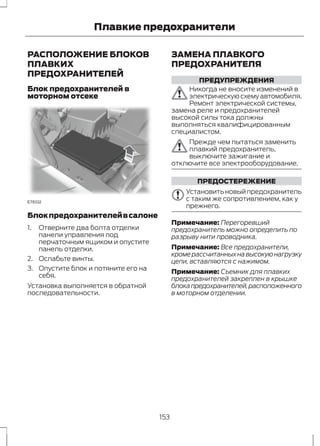 Плавкие предохранители 
РАСПОЛОЖЕНИЕ БЛОКОВ 
ПЛАВКИХ 
ПРЕДОХРАНИТЕЛЕЙ 
Блок предохранителей в 
моторном отсеке 
E78332 
Блок предохранителей в салоне 
1. Отверните два болта отделки 
панели управления под 
перчаточным ящиком и опустите 
панель отделки. 
2. Ослабьте винты. 
3. Опустите блок и потяните его на 
себя. 
Установка выполняется в обратной 
последовательности. 
ЗАМЕНА ПЛАВКОГО 
ПРЕДОХРАНИТЕЛЯ 
ПРЕДУПРЕЖДЕНИЯ 
Никогда не вносите изменений в 
электрическую схему автомобиля. 
Ремонт электрической системы, 
замена реле и предохранителей 
высокой силы тока должны 
выполняться квалифицированным 
специалистом. 
Прежде чем пытаться заменить 
плавкий предохранитель, 
выключите зажигание и 
отключите все электрооборудование. 
ПРЕДОСТЕРЕЖЕНИЕ 
Установить новый предохранитель 
с таким же сопротивлением, как у 
прежнего. 
Примечание: Перегоревший 
предохранитель можно определить по 
разрыву нити проводника. 
Примечание: Все предохранители, 
кроме рассчитанных на высокую нагрузку 
цепи, вставляются с нажимом. 
Примечание: Съемник для плавких 
предохранителей закреплен в крышке 
блока предохранителей, расположенного 
в моторном отделении. 
153 
 