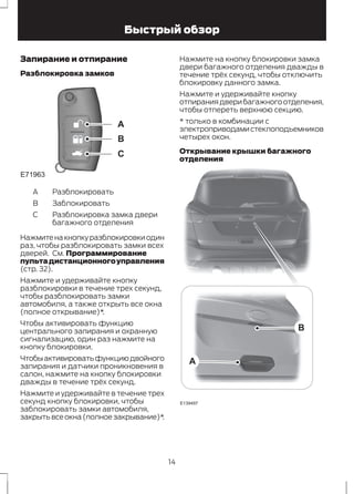 Быстрый обзор 
Запирание и отпирание 
Разблокировка замков 
E71963 
A 
B 
C 
A Разблокировать 
B Заблокировать 
Разблокировка замка двери 
багажного отделения 
С 
Нажмите на кнопку разблокировки один 
раз, чтобы разблокировать замки всех 
дверей. См. Программирование 
пульта дистанционного управления 
(стр. 32). 
Нажмите и удерживайте кнопку 
разблокировки в течение трех секунд, 
чтобы разблокировать замки 
автомобиля, а также открыть все окна 
(полное открывание)*. 
Чтобы активировать функцию 
центрального запирания и охранную 
сигнализацию, один раз нажмите на 
кнопку блокировки. 
Чтобы активировать функцию двойного 
запирания и датчики проникновения в 
салон, нажмите на кнопку блокировки 
дважды в течение трёх секунд. 
Нажмите и удерживайте в течение трех 
секунд кнопку блокировки, чтобы 
заблокировать замки автомобиля, 
закрыть все окна (полное закрывание)*. 
Нажмите на кнопку блокировки замка 
двери багажного отделения дважды в 
течение трёх секунд, чтобы отключить 
блокировку данного замка. 
Нажмите и удерживайте кнопку 
отпирания двери багажного отделения, 
чтобы отпереть верхнюю секцию. 
* только в комбинации с 
электроприводами стеклоподъемников 
четырех окон. 
Открывание крышки багажного 
отделения 
E139497 
B 
A 
14 
 
