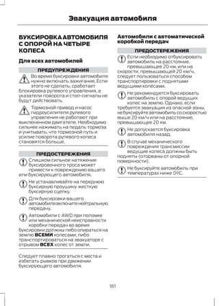 Эвакуация автомобиля 
БУКСИРОВКА АВТОМОБИЛЯ 
С ОПОРОЙ НА ЧЕТЫРЕ 
КОЛЕСА 
Для всех автомобилей 
ПРЕДУПРЕЖДЕНИЯ 
Во время буксировки автомобиля 
нужно включать зажигание. Если 
этого не сделать, сработает 
блокировка рулевого управления, а 
указатели поворота и стоп-сигналы не 
будут действовать. 
Тормозной привод и насос 
гидроусилителя рулевого 
управления не работают при 
выключенном двигателе. Необходимо 
сильнее нажимать на педаль тормоза 
и учитывать, что тормозной путь и 
усилие поворота рулевого колеса 
становятся больше. 
ПРЕДОСТЕРЕЖЕНИЯ 
Слишком сильное натяжение 
буксировочного троса может 
привести к повреждению вашего 
или буксирующего автомобиля. 
Не устанавливайте на переднюю 
буксирную проушину жесткую 
буксирную сцепку. 
Для буксировки вашего 
автомобиля включите нейтральную 
передачу. 
Автомобили с AWD при поломке 
или механической неисправности 
коробки передач во время 
буксировки должны либо опираться на 
землю ВСЕМИ колесами, либо 
транспортироваться на эвакуаторе с 
отрывом ВСЕХ колес от земли. 
Следует плавно трогаться с места и 
избегать рывков при движении 
буксирующего автомобиля. 
Автомобили с автоматической 
коробкой передач 
ПРЕДОСТЕРЕЖЕНИЯ 
Если необходимо отбуксировать 
автомобиль на расстояние, 
превышающее 20 км, или на 
скорости, превышающей 20 км/ч, 
следует пользоваться способом 
транспортировки с поднятыми 
ведущими колёсами. 
Не рекомендуется буксировать 
автомобиль с опорой ведущих 
колес на землю. Однако, если 
требуется эвакуация из опасной зоны, 
не буксируйте автомобиль со скоростью 
выше 20 км/ч или на расстояние, 
превышающее 20 км. 
Не допускается буксировка 
автомобиля назад. 
В случае механического 
повреждения трансмиссии 
ведущие колеса должны быть 
подняты (оторваны от опорной 
поверхности). 
Не буксируйте автомобиль при 
температурах ниже 0ºC. 
161 
 