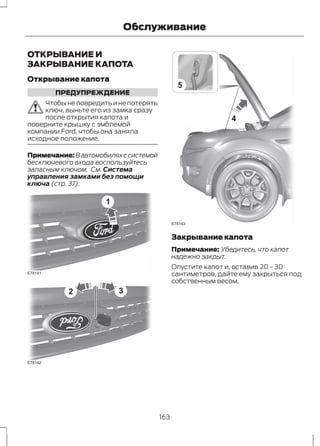 Обслуживание 
ОТКРЫВАНИЕ И 
ЗАКРЫВАНИЕ КАПОТА 
Открывание капота 
ПРЕДУПРЕЖДЕНИЕ 
Чтобы не повредить и не потерять 
ключ, выньте его из замка сразу 
после открытия капота и 
поверните крышку с эмблемой 
компании Ford, чтобы она заняла 
исходное положение. 
Примечание:В автомобилях с системой 
бесключевого входа воспользуйтесь 
запасным ключом. См. Система 
управления замками без помощи 
ключа (стр. 37). 
1 
E78141 
E78142 
2 3 
5 
4 
E78143 
Закрывание капота 
Примечание: Убедитесь, что капот 
надежно закрыт. 
Опустите капот и, оставив 20 - 30 
сантиметров, дайте ему закрыться под 
собственным весом. 
163 
 