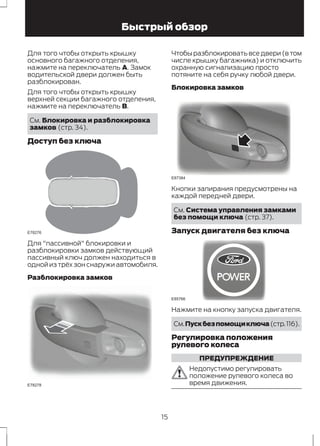 Быстрый обзор 
Для того чтобы открыть крышку 
основного багажного отделения, 
нажмите на переключатель A. Замок 
водительской двери должен быть 
разблокирован. 
Для того чтобы открыть крышку 
верхней секции багажного отделения, 
нажмите на переключатель В. 
См. Блокировка и разблокировка 
замков (стр. 34). 
Доступ без ключа 
E78276 
Для "пассивной" блокировки и 
разблокировки замков действующий 
пассивный ключ должен находиться в 
одной из трёх зон снаружи автомобиля. 
Разблокировка замков 
E78278 
Чтобы разблокировать все двери (в том 
числе крышку багажника) и отключить 
охранную сигнализацию просто 
потяните на себя ручку любой двери. 
Блокировка замков 
E87384 
Кнопки запирания предусмотрены на 
каждой передней двери. 
См. Система управления замками 
без помощи ключа (стр. 37). 
Запуск двигателя без ключа 
E85766 
Нажмите на кнопку запуска двигателя. 
См.Пуск без помощи ключа (стр. 116). 
Регулировка положения 
рулевого колеса 
ПРЕДУПРЕЖДЕНИЕ 
Недопустимо регулировать 
положение рулевого колеса во 
время движения. 
15 
 