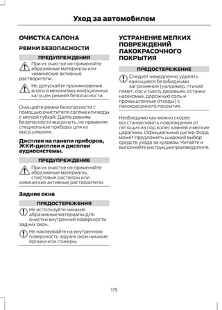 Уход за автомобилем 
ОЧИСТКА САЛОНА 
РЕМНИ БЕЗОПАСНОСТИ 
ПРЕДУПРЕЖДЕНИЯ 
При их очистке не применяйте 
абразивные материалы или 
химические активные 
растворители. 
Не допускайте проникновения 
влаги в механизмы инерционных 
катушек ремней безопасности. 
Очищайте ремни безопасности с 
помощью очистителя салона или воды 
с мягкой губкой. Дайте ремням 
безопасности высохнуть, не применяя 
специальные приборы для их 
высушивания. 
Дисплеи на панели приборов, 
ЖКИ-дисплеи и дисплеи 
аудиосистемы. 
ПРЕДУПРЕЖДЕНИЕ 
При их очистке не применяйте 
абразивные материалы, 
спиртовые растворы или 
химические активные растворители. 
Задние окна 
ПРЕДОСТЕРЕЖЕНИЯ 
Не используйте никакие 
абразивные материалы для 
очистки внутренней поверхности 
задних окон. 
Не наклеивайте на внутреннюю 
поверхность задних окон никакие 
ярлыки или стикеры. 
УСТРАНЕНИЕ МЕЛКИХ 
ПОВРЕЖДЕНИЙ 
ЛАКОКРАСОЧНОГО 
ПОКРЫТИЯ 
ПРЕДОСТЕРЕЖЕНИЕ 
Следует немедленно удалять 
кажущиеся безобидными 
загрязнения (например, птичий 
помет, сок и смолу деревьев, останки 
насекомых, дорожную соль и 
промышленные отходы) с 
лакокрасочного покрытия. 
Необходимо как можно скорее 
восстанавливать повреждения от 
летящих из под колес камней и мелкие 
царапины. Официальный дилер Форд 
может предложить широкий выбор 
средств ухода за кузовом. Читайте и 
выполняйте инструкции производителя. 
175 
 