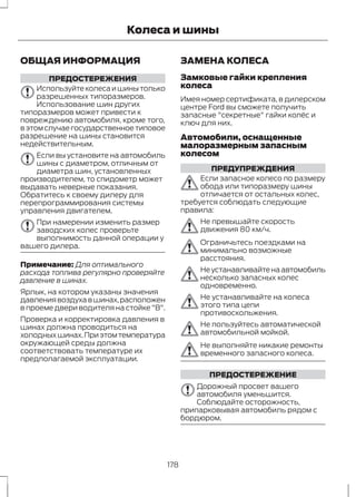 Колеса и шины 
ОБЩАЯ ИНФОРМАЦИЯ 
ПРЕДОСТЕРЕЖЕНИЯ 
Используйте колеса и шины только 
разрешенных типоразмеров. 
Использование шин других 
типоразмеров может привести к 
повреждению автомобиля, кроме того, 
в этом случае государственное типовое 
разрешение на шины становится 
недействительным. 
Если вы установите на автомобиль 
шины с диаметром, отличным от 
диаметра шин, установленных 
производителем, то спидометр может 
выдавать неверные показания. 
Обратитесь к своему дилеру для 
перепрограммирования системы 
управления двигателем. 
При намерении изменить размер 
заводских колес проверьте 
выполнимость данной операции у 
вашего дилера. 
Примечание: Для оптимального 
расхода топлива регулярно проверяйте 
давление в шинах. 
Ярлык, на котором указаны значения 
давления воздуха в шинах, расположен 
в проеме двери водителя на стойке "В". 
Проверка и корректировка давления в 
шинах должна проводиться на 
холодных шинах. При этом температура 
окружающей среды должна 
соответствовать температуре их 
предполагаемой эксплуатации. 
ЗАМЕНА КОЛЕСА 
Замковые гайки крепления 
колеса 
Имея номер сертификата, в дилерском 
центре Ford вы сможете получить 
запасные "секретные" гайки колёс и 
ключ для них. 
Автомобили, оснащенные 
малоразмерным запасным 
колесом 
ПРЕДУПРЕЖДЕНИЯ 
Если запасное колесо по размеру 
обода или типоразмеру шины 
отличается от остальных колес, 
требуется соблюдать следующие 
правила: 
Не превышайте скорость 
движения 80 км/ч. 
Ограничьтесь поездками на 
минимально возможные 
расстояния. 
Не устанавливайте на автомобиль 
несколько запасных колес 
одновременно. 
Не устанавливайте на колеса 
этого типа цепи 
противоскольжения. 
Не пользуйтесь автоматической 
автомобильной мойкой. 
Не выполняйте никакие ремонты 
временного запасного колеса. 
ПРЕДОСТЕРЕЖЕНИЕ 
Дорожный просвет вашего 
автомобиля уменьшится. 
Соблюдайте осторожность, 
припарковывая автомобиль рядом с 
бордюром. 
178 
 