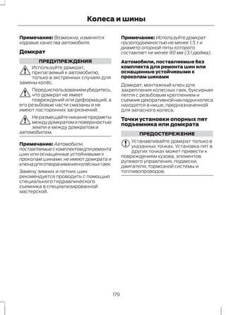 Колеса и шины 
Примечание: Возможно, изменятся 
ходовые качества автомобиля. 
Домкрат 
ПРЕДУПРЕЖДЕНИЯ 
Используйте домкрат, 
прилагаемый к автомобилю, 
только в экстренных случаях для 
замены колёс. 
Перед использованием убедитесь, 
что домкрат не имеет 
повреждений или деформаций, а 
его резьбовые части смазаны и не 
имеют посторонних загрязнений. 
Не размещайте никакие предметы 
между домкратом и поверхностью 
земли и между домкратом и 
автомобилем. 
Примечание: Автомобили, 
поставляемые с комплектом для ремонта 
шин или оснащенные устойчивыми к 
проколам шинами, не имеют домкрата и 
ключа для отворачивания колёсных гаек. 
Замену зимних и летних шин 
рекомендуется проводить с помощью 
специального гидравлического 
съемника в специализированной 
мастерской. 
Примечание: Используйте домкрат 
грузоподъемностью не менее 1,5 т и 
диаметр опорной пяты которого 
составляет не менее 80 мм (3,1 дюйма). 
Автомобили, поставляемые без 
комплекта для ремонта шин или 
оснащенные устойчивыми к 
проколам шинами 
Домкрат, монтажный ключ для 
закрепления колесных гаек, буксирная 
петля с резьбовым креплением и 
съемник декоративной накладки колеса 
находятся в нише, предназначенной 
для запасного колеса. 
Точки установки опорных пят 
подъемника или домкрата 
ПРЕДОСТЕРЕЖЕНИЕ 
Устанавливайте домкрат только в 
указанных точках. Установка пят в 
других точках может привести к 
повреждениям кузова, элементов 
рулевого управления, подвески, 
двигателя, тормозной системы и 
топливопроводов. 
179 
 