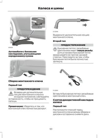 E93020 
Колеса и шины 
Автомобили с боковыми 
накладками, улучшающими 
аэродинамику кузова 
E95345 
Сборка монтажного ключа 
Первый тип 
ПРЕДУПРЕЖДЕНИЕ 
Возвращая удлинительную 
секцию монтажного ключа в 
исходное положение, соблюдайте 
осторожность, чтобы не прищемить 
пальцы. 
Примечание: Убедитесь в том, что 
монтажный ключ полностью раскрыт. 
E122546 
Выдвиньте удлинительную секцию 
монтажного ключа. 
Второй тип 
ПРЕДОСТЕРЕЖЕНИЕ 
Буксирная петля с резьбовым 
креплением имеет левую резьбу. 
Для установки буксирной петли 
вворачивайте ее против часовой 
стрелки. Проследите за тем, чтобы 
буксирная петля была полностью 
затянута. 
E122502 
Вставьте буксирную петлю с резьбовым 
креплением в монтажный ключ. 
Снятие декоративной накладки 
колеса 
Первый тип 
Расположите плоский торец 
монтажного ключа между ободом и 
диском и осторожно снимите диск. 
181 
 