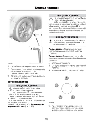 E121887 
Колеса и шины 
1 
2 
2. Ослабьте гайки крепления колеса. 
3. Поднимайте автомобиль домкратом 
до тех пор, пока колесо не 
приподнимется над землей. 
4. Отверните гайки крепления колеса 
и снимите колесо. 
Установка колеса 
ПРЕДУПРЕЖДЕНИЯ 
Используйте колеса и шины 
только разрешенных 
типоразмеров. Использование 
шин других типоразмеров может 
привести к повреждению автомобиля, 
кроме того, в этом случае 
государственное типовое разрешение 
на шины становится 
недействительным. См. Технические 
характеристики (стр. 192). 
ПРЕДУПРЕЖДЕНИЯ 
Не устанавливайте на автомобиль 
шины, сохраняющие 
работоспособность при проколе, 
если первоначально автомобиль не был 
оборудован такими шинами. Для 
получения более подробных сведений 
о применяемости шин свяжитесь со 
своим дилером. 
ПРЕДОСТЕРЕЖЕНИЕ 
Не крепите легкосплавные диски 
гайками, предназначенными для 
штампованных дисков. 
Примечание: Убедитесь в чистоте 
сопрягаемых поверхностей колеса и 
ступицы. 
Примечание: Следите за тем, чтобы 
конуса колесных гаек были бы обращены 
к колесу. 
1. Установите колесо. 
2. От руки заверните гайки крепления 
колеса. 
3. Установите ключ секретной гайки. 
1 
3 4 
2 
5 
E75442 
4. Произведите предварительную 
затяжку гаек крепления колеса в 
указанной последовательности. 
183 
 