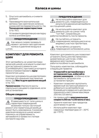 Колеса и шины 
5. Опустите автомобиль и снимите 
домкрат. 
6. Произведите окончательную 
затяжку гаек крепления колеса в 
указанной последовательности. См. 
Технические характеристики 
(стр. 192). 
7. Установите декоративную накладку 
колеса усилием руки. 
ПРЕДУПРЕЖДЕНИЕ 
Как можно скорее проверьте 
момент затяжки гаек крепления 
колеса и давление воздуха в 
шинах. 
КОМПЛЕКТ ДЛЯ РЕМОНТА 
ШИН 
Этот автомобиль не укомплектован 
запасной шиной, но в нем есть комплект 
для экстренного ремонта шин 
(ContiMobilityKit), при помощи которого 
можно отремонтировать одну 
проколотую шину. 
Комплект для ремонта шин расположен 
в отсеке для хранения под панелью 
пола. См.Места для хранения вещей 
(стр. 112). 
Примечание: Извлеките винты 
подпольного вещевого отделения, если 
они установлены. 
Общие сведения 
ПРЕДУПРЕЖДЕНИЯ 
В зависимости от типа шины и 
характера повреждений, 
возможен только частичный 
ремонт или герметизация вообще 
может быть невозможна. Снижение 
давления воздуха в шинах может 
повлиять на управляемость 
автомобиля и привести к потере 
контроля над ним. 
ПРЕДУПРЕЖДЕНИЯ 
Не используйте комплект для 
ремонта шин, поврежденных в 
результате движения автомобиля 
на спущенной шине. 
Не используйте комплект для 
ремонта шин на шинах типа 
"run-flat", сохраняющих 
работоспособность после прокола. 
Не пытайтесь устранить 
повреждения, находящиеся не на 
видимых участках протектора. 
Не пытайтесь устранить 
повреждения на боковине шины. 
Комплект для ремонта шин позволяет 
устранить большинство проколов с 
диаметром до шести мм, чтобы 
временно восстановить 
работоспособность автомобиля. 
Пользуясь комплектом, соблюдайте 
следующие правила: 
• Управляйте автомобилем с 
осторожностью, избегайте 
резких маневров , особенно если 
автомобиль загружен или 
установлен прицеп. 
• Комплект позволяет выполнить 
временный экстренный ремонт и 
добраться на автомобиле до 
ближайшего сервисного центра или 
преодолеть расстояние максимум 
200 км (125 миль). 
• Не превышайте максимальную 
скорость 80 км/ч (50 миль в час). 
• Храните комплект вне пределов 
досягаемости детей. 
• Используйте комплект при 
наружных температурах от –30°C 
до +70°C. 
184 
 