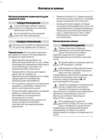 Колеса и шины 
Использование комплекта для 
ремонта шин 
ПРЕДУПРЕЖДЕНИЯ 
Сжатый воздух может создать 
опасность взрыва или сильное 
движущее усилие. 
Не оставляйте используемый 
комплект без присмотра. 
ПРЕДОСТЕРЕЖЕНИЕ 
Длительность работы компрессора 
не должна превышать 10 минут. 
Примечание: Используйте комплект 
для ремонта только того автомобиля, 
которому он прилагается. 
• Припаркуйте автомобиль на 
обочине проезжей части, так, чтобы 
не затруднять движение транспорта 
и использовать комплект, не 
подвергая себя опасности. 
• Применяйте стояночный тормоз 
даже при остановке на 
горизонтальной поверхности, чтобы 
предотвратить возможное 
перемещение автомобиля. 
• Не пытайтесь удалить посторонние 
предметы, например, гвозди или 
винты, застрявшие в шине. 
• Не выключайте двигатель на время 
работы с комплектом (если 
автомобиль не находится в 
закрытом или плохо 
проветриваемом помещении). В 
таких условиях включайте 
компрессор при выключенном 
двигателе. 
• Замените емкость с герметиком до 
истечения срока годности, который 
указан в верхней части бутыли. 
• Сообщите всем людям, которые 
пользуются автомобилем, о том, что 
шина временно отремонтирована с 
помощью комплекта для ремонта 
шин, и проследите за тем, чтобы 
соблюдались особые условия 
эксплуатации. 
Накачивание шины 
ПРЕДУПРЕЖДЕНИЯ 
Перед началом операции 
проверьте состояние боковины 
шины. При наличии любых 
порезов, вздутий или сходных 
повреждений не пытайтесь накачать 
шину. 
Во время работы компрессора не 
стойте рядом с шиной. 
Наблюдайте за боковиной шины. 
Если появятся любые трещины, 
вздутия или сходные 
повреждения, выключите компрессор 
и выпустите воздух при помощи 
клапана сброса давления B. Не 
эксплуатируйте эту шину. 
Герметик содержит натуральный 
латекс. Избегайте контакта с 
кожей и попадания на одежду. 
При контакте с жидкостью немедленно 
промойте пораженные участки 
обильным количеством воды и 
обратитесь к врачу. 
Если давление в шине не 
достигло 1,8 бар (26 пси) за семь 
минут, возможно, шина сильно 
повреждена, и временный ремонт 
невозможен. В таком случае не 
продолжайте поездки, не заменив эту 
шину. 
185 
 