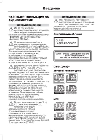 Введение 
ВАЖНАЯ ИНФОРМАЦИЯ ОБ 
АУДИОСИСТЕМЕ 
ПРЕДУПРЕЖДЕНИЯ 
Из-за технической 
несовместимости могут возникать 
сбои в функционировании 
компакт-дисков с возможностью записи 
(формата CD-R) и перезаписи 
(формата CD-RW). 
Описываемые аудиоблоки 
воспроизводят компакт-диски, 
соответствующие спецификациям 
международного стандарта Red Book. 
Защищенные от возможности 
копирования компакт-диски, 
выпускаемые некоторыми 
производителями, не соответствуют 
этому стандарту, и качество их 
воспроизведения не гарантируется. 
Двухформатные, двухсторонние 
диски (DVD Plus, CD-DVD), 
предназначенные для записи 
музыки, являются более толстыми, чем 
обычные CD, и поэтому их нормальное 
воспроизведение не может быть 
гарантировано, и возникает риск 
застревания. Не следует пользоваться 
компакт-дисками неправильной 
формы, компакт-дисками с пленкой, 
предохраняющей от появления 
царапин, или с самоклеющимися 
ярлыками. Поэтому гарантийные 
рекламации на аудиотехнику, 
использующие этот тип 
компакт-дисков, не принимаются. 
Все проигрыватели, кроме Sony 
CD (за исключением 6CD), 
предназначены для 
воспроизведения только 
12-сантиметровых аудио 
компакт-дисков заводского 
изготовления. Аудиоблоки Sony CD 
могут проигрывать компакт-диски 
диаметром 8 см с одобренным фирмой 
Sony адаптером (CSA-8). 
ПРЕДУПРЕЖДЕНИЯ 
При попадании посторонних 
предметов, например, кредитных 
карточек или монет, внутрь отсека 
для компакт-дисков, возможно 
повреждение аудиоблока. 
Дисплеи аудиоблоков 
E66256 
E66257 
Disc (Диск)* 
Звуковой компакт-диск 
E66254 
MP3 
E66255 
199 
 