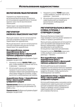 Использование аудиосистемы 
ВКЛЮЧЕНИЕ/ВЫКЛЮЧЕНИЕ 
Нажмите на переключатель 
включения/выключения. Возможно 
использование аудиоблока в течение 
одного часа после выключения 
зажигания. 
Через один час радиоприемник 
автоматически выключается. 
РЕГУЛЯТОР 
НИЗКИХ/ВЫСОКИХ ЧАСТОТ 
Функция низких частот используется 
для регулировки низкочастотных 
характеристик аудиоблока. 
Функция высоких частот используется 
для регулировки высокочастотных 
характеристик аудиоблока. 
Все аудиоблоки, кроме 
аудиоблоков Sony / 
аудиоблоков Sony с функцией 
приема цифрового радио 
Примечание:Выбранный уровень будет 
выведен на дисплей. 
1. Нажмите кнопку BASS/TRE один 
раз, чтобы выбрать низкие частоты, 
и дважды — высокие. 
2. Используйте ручку регулировки 
громкости или кнопки поиска в 
прямом и обратном направлении на 
некоторых моделях блоков, чтобы 
выполнить необходимые настройки. 
Аудиоблоки Sony / Аудиоблоки 
Sony с функцией приема 
цифрового радио 
Примечание: Можно настроить эти 
параметры отдельно для режимов CD, 
Radio и Aux. 
Примечание:Выбранный уровень будет 
выведен на дисплей. 
1. Нажмите кнопку TONE один раз, 
чтобы выбрать низкие частоты, и 
дважды — высокие. 
2. Используйте кнопки управления 
навигационной системой для 
выполнения необходимой 
регулировки. 
РЕГУЛЯТОР БАЛАНСА ЗВУКА 
СЛЕВА/СПРАВА / 
СПЕРЕДИ/СЗАДИ 
Функция баланса позволяет 
подстраивать соотношение громкости 
левых и правых динамиков. 
Функция микширования используется 
для настройки распределения звука 
между передними и задними 
динамиками в автомобилях, 
оснащенных задними динамиками. 
Нажмите кнопку FAD/BAL один раз, 
чтобы выбрать микширование, и 
дважды — баланс. 
Все аудиоблоки, кроме 
аудиоблоков Sony / 
аудиоблоков Sony с функцией 
приема цифрового радио 
Используйте ручку регулировки 
громкости или кнопки поиска в прямом 
и обратном направлении на некоторых 
моделях блоков, чтобы выполнить 
необходимые настройки. 
Аудиоблоки Sony / Аудиоблоки 
Sony с функцией приема 
цифрового радио 
Используйте верхнюю и нижнюю кнопку 
управления навигационной системой 
для регулировки микширования, а 
левую и правую кнопку управления 
навигационной системой для 
регулировки баланса. 
207 
 