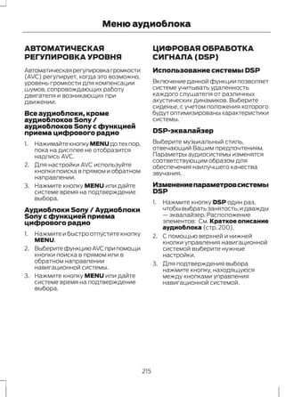 Меню аудиоблока 
АВТОМАТИЧЕСКАЯ 
РЕГУЛИРОВКА УРОВНЯ 
Автоматическая регулировка громкости 
(AVC) регулирует, когда это возможно, 
уровень громкости для компенсации 
шумов, сопровождающих работу 
двигателя и возникающих при 
движении. 
Все аудиоблоки, кроме 
аудиоблоков Sony / 
аудиоблоков Sony с функцией 
приема цифрового радио 
1. Нажимайте кнопку MENU до тех пор, 
пока на дисплее не отобразится 
надпись AVC. 
2. Для настройки AVC используйте 
кнопки поиска в прямом и обратном 
направлении. 
3. Нажмите кнопку MENU или дайте 
системе время на подтверждение 
выбора. 
Аудиоблоки Sony / Аудиоблоки 
Sony с функцией приема 
цифрового радио 
1. Нажмите и быстро отпустите кнопку 
MENU. 
2. Выберите функцию AVC при помощи 
кнопки поиска в прямом или в 
обратном направлении 
навигационной системы. 
3. Нажмите кнопку MENU или дайте 
системе время на подтверждение 
выбора. 
ЦИФРОВАЯ ОБРАБОТКА 
СИГНАЛА (DSP) 
Использование системы DSP 
Включение данной функции позволяет 
системе учитывать удаленность 
каждого слушателя от различных 
акустических динамиков. Выберите 
сиденье, с учетом положения которого 
будут оптимизированы характеристики 
системы. 
DSP-эквалайзер 
Выберите музыкальный стиль, 
отвечающий Вашим предпочтениям. 
Параметры аудиосистемы изменятся 
соответствующим образом для 
обеспечения наилучшего качества 
звучания. 
Изменение параметров системы 
DSP 
1. Нажмите кнопку DSP один раз, 
чтобы выбрать занятость, и дважды 
— эквалайзер. Расположение 
элементов: См. Краткое описание 
аудиоблока (стр. 200). 
2. С помощью верхней и нижней 
кнопки управления навигационной 
системой выберите нужные 
настройки. 
3. Для подтверждения выбора 
нажмите кнопку, находящуюся 
между кнопками управления 
навигационной системой. 
215 
 