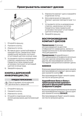 Проигрыватель компакт-дисков 
E66144 
1. Откройте крышку. 
2. Нажмите кнопку . 
3. Извлеките лоток. 
4. Вставьте диск этикеткой вверх в 
каждый лоток. Свидетельством 
правильной загрузки послужит 
отчетливый щелчок в конце хода. 
5. Установите лоток в направлении 
стрелок, нанесенных на лотке. 
Свидетельством правильной 
установки послужит отчетливый 
щелчок в конце хода. 
6. Закройте крышку. 
КНОПКА ДОРОЖНОЙ 
ИНФОРМАЦИИ (TA) 
ПРЕДОСТЕРЕЖЕНИЕ 
При установке лотка крышка 
должна быть закрытой. 
1. Откройте крышку. 
2. Нажмите кнопку . 
3. Извлеките лоток. 
4. Откройте отделение лотка, 
используя рычажок, расположенный 
сбоку. 
5. Извлеките компакт-диск и закройте 
отделение лотка. 
6. Для извлечения оставшихся 
компакт-дисков повторите Шаг 4 и 
5. 
7. Установите лоток в направлении 
стрелок, нанесенных на лотке. 
Свидетельством правильной 
установки послужит отчетливый 
щелчок в конце хода. 
8. Закройте крышку. 
ВОСПРОИЗВЕДЕНИЕ 
КОМПАКТ-ДИСКОВ 
Примечание: В режиме 
воспроизведения на дисплее 
отображается номер диска, записи и 
продолжительность воспроизведения 
текущей дорожки. 
Примечание: В аудиоблоках с 
CD-чейнджером, если два или несколько 
компакт-дисков загружены один за 
другим, воспроизведение начнется с 
последнего загруженного компакт-диска. 
6000CD 
В режиме радиоприемника для начала 
воспроизведения компакт-диска один 
раз нажмите кнопку CD. 
Воспроизведение будет начато сразу 
же после загрузки диска. 
Аудиоблоки Sony и Sony с 
проигрывателем компакт- 
дисков и функцией приема 
цифрового радио 
В режиме радиоприемника для начала 
воспроизведения компакт-диска один 
раз нажмите кнопку CD/AUX. 
Воспроизведение будет начато сразу 
же после загрузки диска. 
220 
 