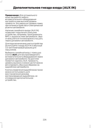 Дополнительное гнездо входа (AUX IN) 
Примечание: Для оптимального 
качества работы любого 
вспомогательного оборудования 
настройте в нем высокий уровень 
громкости. Это уменьшит уровень помех 
при питании устройства от электрической 
розетки автомобиля. 
Наличие линейного входа (AUX IN) 
позволяет подключить внешнее 
устройство, например, проигрыватель 
MP3, к аудиосистеме автомобиля. Звук 
от внешнего источника можно слышать 
через динамики автомобиля. 
Для подключения внешнего устройства 
используйте гнездо AUX IN и обычный 
3,5-миллиметровый разъем для 
наушников. 
Выберите линейный вход с помощью 
кнопки AUX для воспроизведения с 
вспомогательного оборудования через 
динамики автомобиля. На дисплее 
появится надпись AUX. Громкость, 
уровень высоких и низких частот можно 
регулировать обычным образом на 
аудиоблоке автомобиля. 
Кнопки управления аудиоблоком также 
можно использовать для 
восстановления режима 
воспроизведения аудиоблока, не 
отсоединяя дополнительное 
устройство. 
226 
 