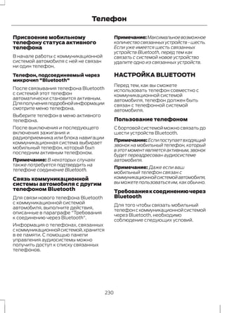 Телефон 
Присвоение мобильному 
телефону статуса активного 
телефона 
В начале работы с коммуникационной 
системой автомобиля с ней не связан 
ни один телефон. 
Телефон, подсоединяемый через 
микрочип "Bluetooth" 
После связывания телефона Bluetooth 
с системой этот телефон 
автоматически становится активным. 
Для получения подробной информации 
смотрите меню телефона. 
Выберите телефон в меню активного 
телефона. 
После выключения и последующего 
включения зажигания и 
радиоприемника или блока навигации 
коммуникационная система выбирает 
мобильный телефон, который был 
последним активным телефоном. 
Примечание: В некоторых случаях 
также потребуется подтвердить на 
телефоне соединение Bluetooth. 
Связь коммуникационной 
системы автомобиля с другим 
телефоном Bluetooth 
Для связи нового телефона Bluetooth 
с коммуникационной системой 
автомобиля, выполните действия, 
описанные в параграфе "Требования 
к соединению через Bluetooth". 
Информация о телефонах, связанных 
с коммуникационной системой, хранится 
в ее памяти. С помощью панели 
управления аудиосистемы можно 
получить доступ к списку связанных 
телефонов. 
Примечание:Максимальное возможное 
количество связанных устройств - шесть. 
Если уже имеется шесть связанных 
устройств Bluetooth, перед тем как 
связать с системой новое устройство 
удалите одно из связанных устройств. 
НАСТРОЙКА BLUETOOTH 
Перед тем, как вы сможете 
использовать телефон совместно с 
коммуникационной системой 
автомобиля, телефон должен быть 
связан с телефонной системой 
автомобиля. 
Пользование телефоном 
С бортовой системой можно связать до 
шести устройств Bluetooth. 
Примечание:Если поступает входящий 
звонок на мобильный телефон, который 
в этот момент является активным, звонок 
будет переадресован аудиосистеме 
автомобиля. 
Примечание: Даже если ваш 
мобильный телефон связан с 
коммуникационной системой автомобиля, 
вы можете пользоваться им, как обычно. 
Требования к соединению через 
Bluetooth 
Для того чтобы связать мобильный 
телефон с коммуникационной системой 
через Bluetooth, необходимо 
соблюдение следующих условий. 
230 
 