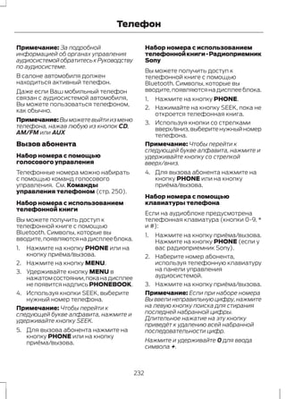 Телефон 
Примечание: За подробной 
информацией об органах управления 
аудиосистемой обратитесь к Руководству 
по аудиосистеме. 
В салоне автомобиля должен 
находиться активный телефон. 
Даже если Ваш мобильный телефон 
связан с аудиосистемой автомобиля, 
Вы можете пользоваться телефоном, 
как обычно. 
Примечание:Вы можете выйти из меню 
телефона, нажав любую из кнопок CD, 
AM/FM или AUX 
Вызов абонента 
Набор номера с помощью 
голосового управления 
Телефонные номера можно набирать 
с помощью команд голосового 
управления. См. Команды 
управления телефоном (стр. 250). 
Набор номера с использованием 
телефонной книги 
Вы можете получить доступ к 
телефонной книге с помощью 
Bluetooth. Символы, которые вы 
вводите, появляются на дисплее блока. 
1. Нажмите на кнопку PHONE или на 
кнопку приёма/вызова. 
2. Нажмите на кнопку MENU. 
3. Удерживайте кнопку MENU в 
нажатом состоянии, пока на дисплее 
не появится надпись PHONEBOOK. 
4. Используя кнопки SEEK, выберите 
нужный номер телефона. 
Примечание: Чтобы перейти к 
следующей букве алфавита, нажмите и 
удерживайте кнопку SEEK. 
5. Для вызова абонента нажмите на 
кнопку PHONE или на кнопку 
приёма/вызова. 
Набор номера с использованием 
телефонной книги - Радиоприемник 
Sony 
Вы можете получить доступ к 
телефонной книге с помощью 
Bluetooth. Символы, которые вы 
вводите, появляются на дисплее блока. 
1. Нажмите на кнопку PHONE. 
2. Нажимайте на кнопку SEEK, пока не 
откроется телефонная книга. 
3. Используя кнопки со стрелками 
вверх/вниз, выберите нужный номер 
телефона. 
Примечание: Чтобы перейти к 
следующей букве алфавита, нажмите и 
удерживайте кнопку со стрелкой 
вверх/вниз. 
4. Для вызова абонента нажмите на 
кнопку PHONE или на кнопку 
приёма/вызова. 
Набор номера с помощью 
клавиатуры телефона 
Если на аудиоблоке предусмотрена 
телефонная клавиатура (кнопки 0-9, * 
и #): 
1. Нажмите на кнопку приёма/вызова. 
Нажмите на кнопку PHONE (если у 
вас радиоприемник Sony). 
2. Наберите номер абонента, 
используя телефонную клавиатуру 
на панели управления 
аудиосистемой. 
3. Нажмите на кнопку приёма/вызова. 
Примечание: Если при наборе номера 
Вы ввели неправильную цифру, нажмите 
на левую кнопку поиска для стирания 
последней набранной цифры. 
Длительное нажатие на эту кнопку 
приведёт к удалению всей набранной 
последовательности цифр. 
Нажмите и удерживайте 0 для ввода 
символа +. 
232 
 