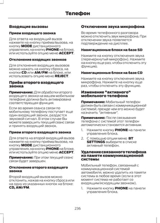 Входящие вызовы 
Телефон 
Прием входящего звонка 
Для ответа на входящий вызов 
нажмите на кнопку приёма/вызова, на 
кнопку MODE дистанционного 
управления, на кнопку PHONE на блоке, 
или используйте опцию меню ACCEPT. 
Отклонение входящих звонков 
Для отклонения входящих вызовов 
можно нажать на кнопку сброса, на 
кнопки CD или AM/FM на блоке, или 
использовать опцию меню REJECT. 
Приём второго входящего 
звонка 
Примечание: Для обработки второго 
входящего звонка на вашем мобильном 
телефоне должна быть активирована 
соответствующая функция. 
Если во время сеанса связи по 
мобильному телефону поступает еще 
один входящий звонок, раздастся 
звуковой сигнал. В этом случае Вы 
можете завершить текущий сеанс связи 
и принять входящий звонок. 
Прием второго входящего звонка 
Для ответа на второй входящий вызов 
нажмите на кнопку приёма/вызова, на 
кнопку MODE дистанционного 
управления, на кнопку PHONE на блоке, 
или используйте опцию меню ACCEPT. 
Примечание: При этом текущий сеанс 
связи будет завершен. 
Отклонение второго входящего 
звонка 
Второй входящий вызов можно 
отклонить, нажав на кнопку сброса или 
на одну из указанных кнопок на блоке: 
CD, AM/FM. 
Отключение звука микрофона 
Во время телефонного разговора 
можно отключить звук микрофона. При 
отключении звука появляется 
подтверждение на дисплее. 
Навигационные блоки на базе SD 
Нажмите на кнопку отключения звука 
(перечеркнутый микрофон). Нажмите 
на кнопку еще раз, чтобы отключить эту 
функцию. 
Навигационные блоки на базе CD 
Нажмите на кнопку отключения звука 
микрофона. Нажмите на кнопку еще 
раз, чтобы отключить эту функцию. 
Изменение "активного" 
мобильного телефона 
Примечание: Мобильный телефон 
должен быть связан с коммуникационной 
системой, прежде чем его можно будет 
назначить "активным". 
Примечание: После связывания 
телефона с системой этот телефон 
автоматически становится активным. 
1. Нажмите кнопку PHONE на панели 
управления блока. 
2. С помощью опции меню BT 
SETTINGS выберите в списке 
активный телефон. 
Удаление связанного телефона 
из памяти коммуникационной 
системы 
Мобильный телефон, связанный с 
коммуникационной системой 
автомобиля, можно удалить из памяти 
системы в любое время (если в этот 
момент система не работает со 
входящим/исходящим звонком). 
1. Нажмите кнопку PHONE на панели 
управления блока. 
236 
 