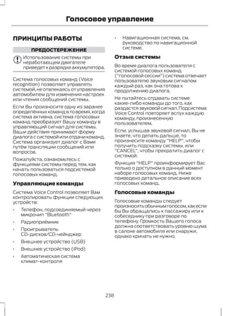 Голосовое управление 
ПРИНЦИПЫ РАБОТЫ 
ПРЕДОСТЕРЕЖЕНИЕ 
Использование системы при 
неработающем двигателе 
приведет к разрядке аккумулятора. 
Система голосовых команд (Voice 
recognition) позволяет управлять 
системой, не отвлекаясь от управления 
автомобилем для изменения настроек 
или чтения сообщений системы. 
Если Вы произносите одну из заранее 
определённых команд в то время, когда 
система активна, система голосовых 
команд преобразует Вашу команду в 
управляющий сигнал для системы. 
Ваши действия принимают форму 
диалога с системой или отдачи команд. 
Система организует диалог с Вами 
путём трансляции сообщений или 
вопросов. 
Пожалуйста, ознакомьтесь с 
функциями системы перед тем, как 
начать пользоваться подсистемой 
голосовых команд. 
Управляющие команды 
Система Voice Control позволяет Вам 
контролировать функции следующих 
устройств: 
• Телефон, подсоединяемый через 
микрочип "Bluetooth" 
• Радиоприёмник 
• Проигрыватель 
CD-дисков/CD-чейнджер 
• Внешнее устройство (USB) 
• Внешнее устройство (iPod) 
• Автоматическая система 
климат-контроля 
• Навигационная система, см. 
руководство по навигационной 
системе. 
Отзыв системы 
Во время диалога пользователя с 
системой голосовых команд 
("голосовой сессии") система отвечает 
пользователю звуковым сигналом 
каждый раз, как она готова к 
продолжению диалога. 
Не пытайтесь отдавать системе 
какие-либо команды до того, как 
раздастся звуковой сигнал. Подсистема 
Voice Control повторяет вслух каждую 
команду, произнесенную 
пользователем. 
Если, услышав звуковой сигнал, Вы не 
знаете, что делать дальше, то 
произнесите команду "HELP", чтобы 
получить подсказку системы, или 
"CANCEL", чтобы прекратить диалог с 
системой. 
Функция "HELP" проинформирует Вас 
только о доступном в данный момент 
наборе голосовых команд. Ниже 
приведено детальное описание всех 
голосовых команд. 
Голосовые команды 
Голосовые команды следует 
произносить обычным голосом, как если 
бы Вы обращались к пассажиру или к 
собеседнику при разговоре по 
телефону. Громкость Вашего голоса 
должна соответствовать уровню шума 
в салоне автомобиля или снаружи, 
однако кричать не нужно. 
238 
 